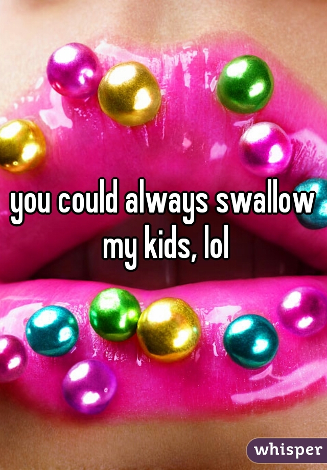 you could always swallow my kids, lol