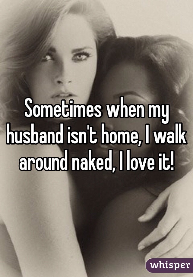 Sometimes when my husband isn't home, I walk around naked, I love it!