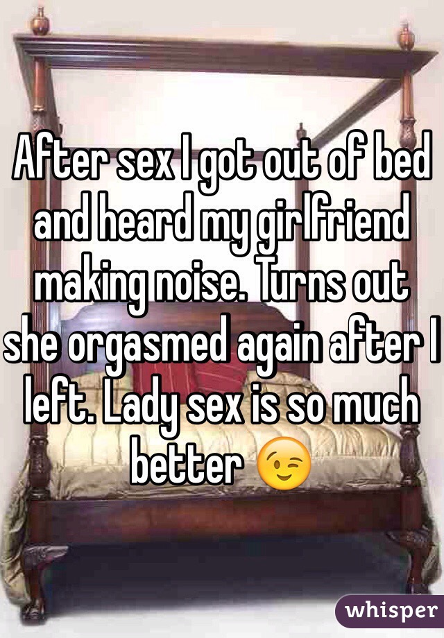 After sex I got out of bed and heard my girlfriend making noise. Turns out she orgasmed again after I left. Lady sex is so much better 😉