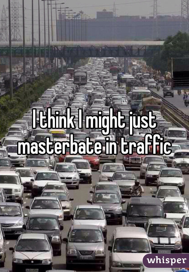 I think I might just masterbate in traffic