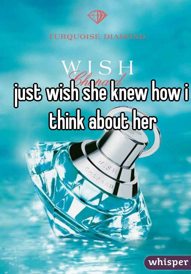 just wish she knew how i think about her
