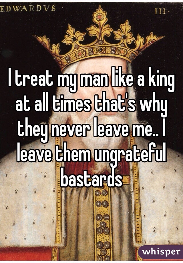 I treat my man like a king at all times that's why they never leave me.. I leave them ungrateful bastards  