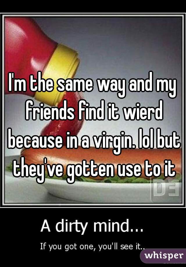 I'm the same way and my friends find it wierd because in a virgin. lol but they've gotten use to it