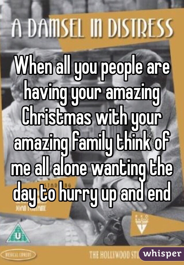 When all you people are having your amazing Christmas with your amazing family think of me all alone wanting the day to hurry up and end 