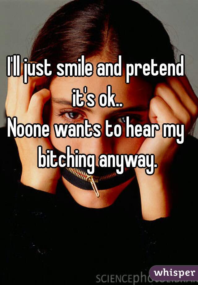 I'll just smile and pretend it's ok..
Noone wants to hear my bitching anyway.