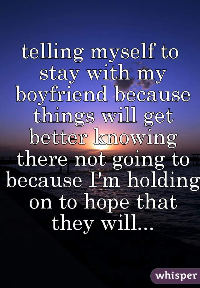 telling myself to stay with my boyfriend because things will get better knowing there not going to because I'm holding on to hope that they will...