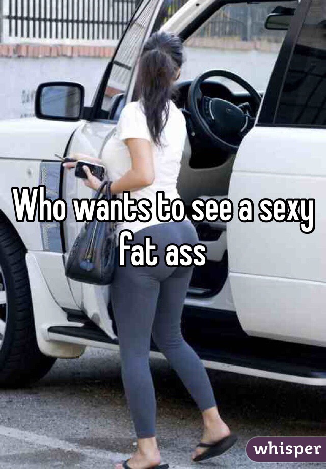 Who wants to see a sexy fat ass