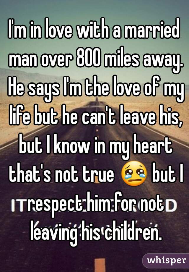 I'm in love with a married man over 800 miles away. He says I'm the love of my life but he can't leave his, but I know in my heart that's not true 😢 but I respect him for not leaving his children.