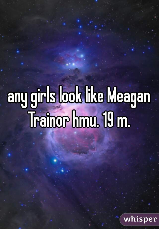 any girls look like Meagan Trainor hmu. 19 m. 