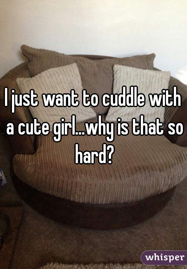 I just want to cuddle with a cute girl...why is that so hard?