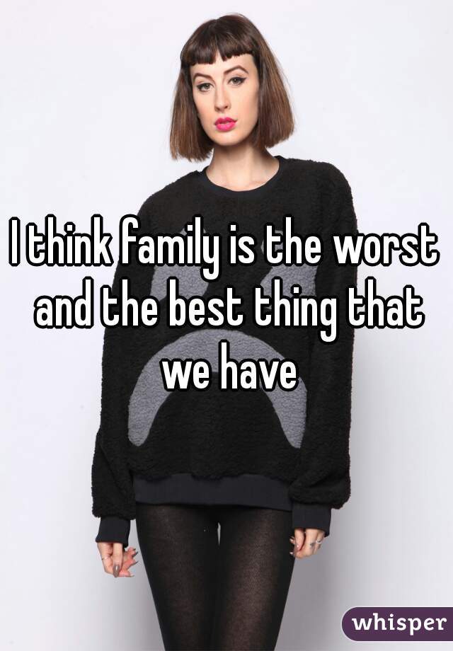 I think family is the worst and the best thing that we have