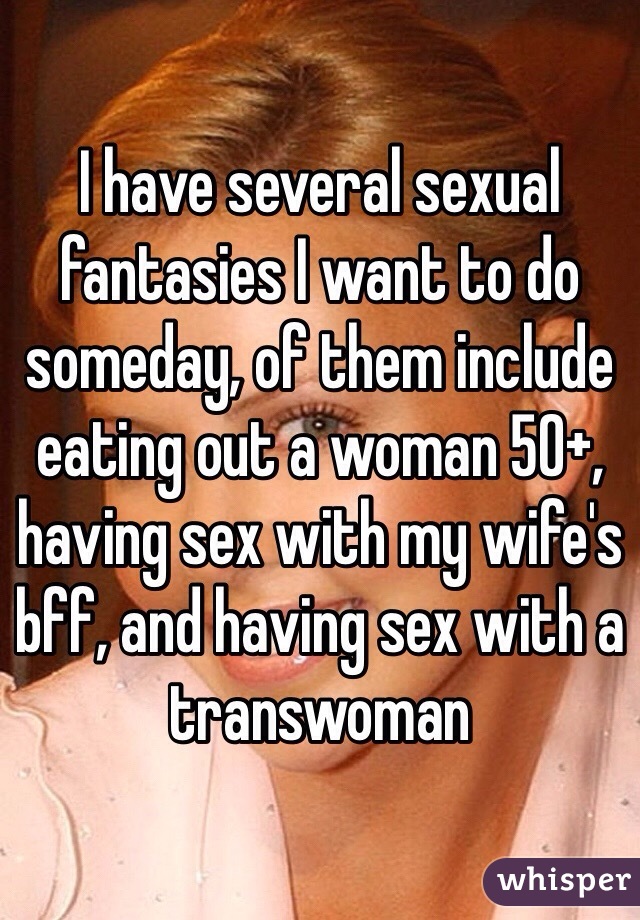 I have several sexual fantasies I want to do someday, of them include eating out a woman 50+, having sex with my wife's bff, and having sex with a transwoman 