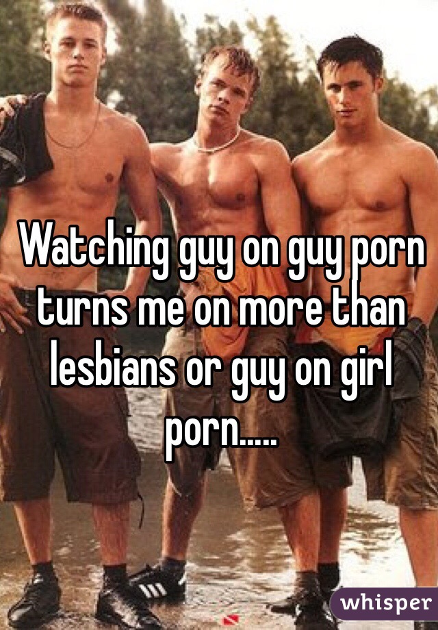 Watching guy on guy porn turns me on more than lesbians or guy on girl porn.....
