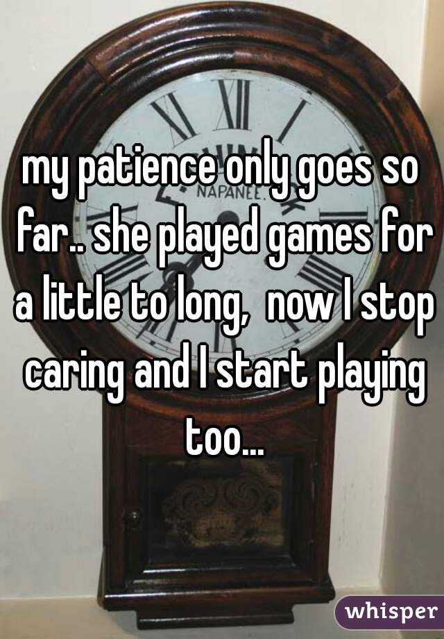 my patience only goes so far.. she played games for a little to long,  now I stop caring and I start playing too...