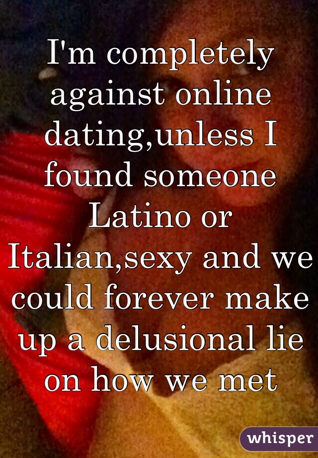 I'm completely against online dating,unless I found someone Latino or Italian,sexy and we could forever make up a delusional lie on how we met