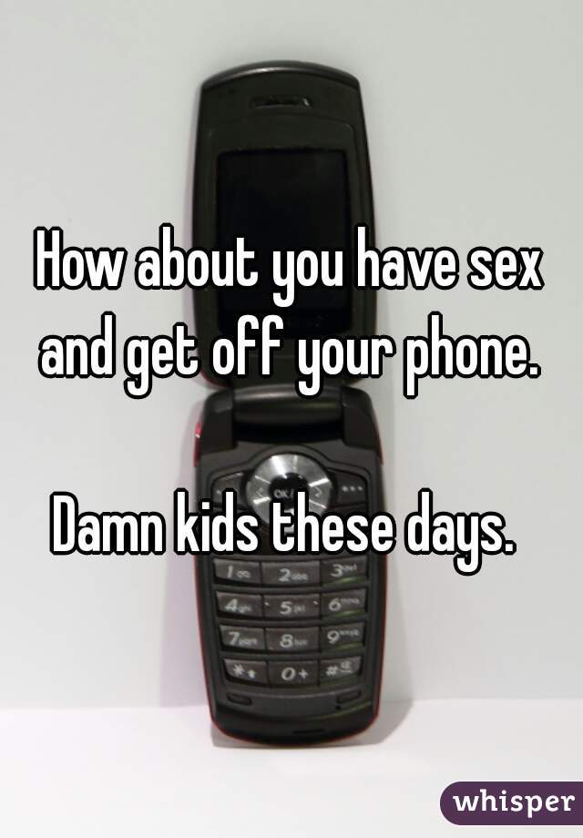 How about you have sex and get off your phone. 

Damn kids these days. 
