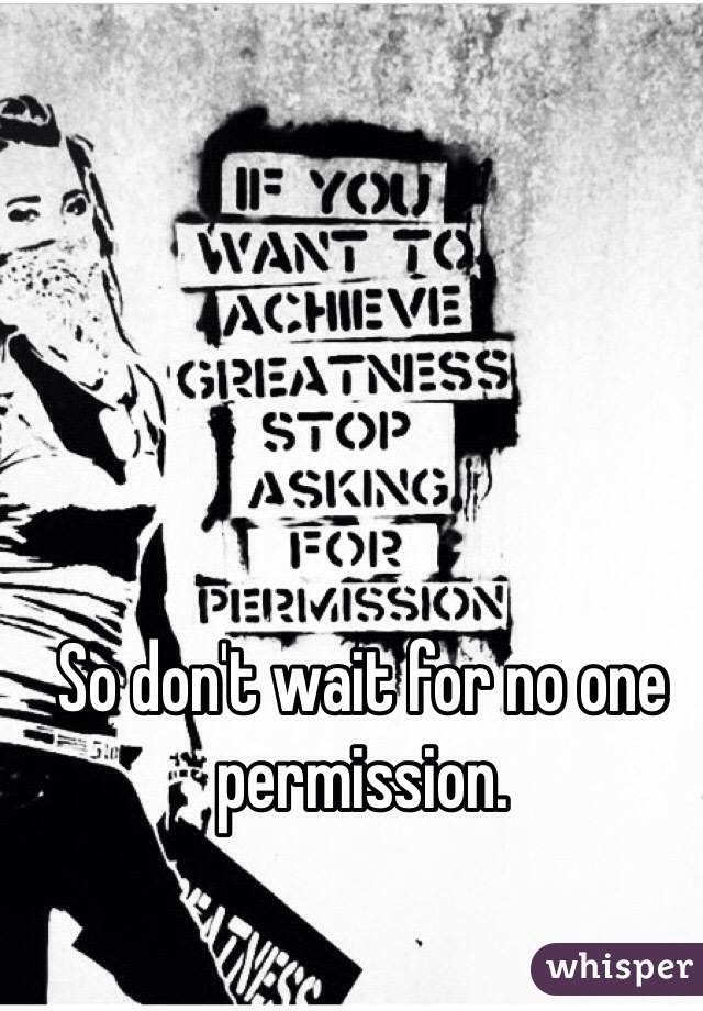 So don't wait for no one permission.
