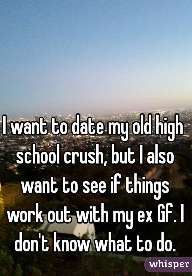 I want to date my old high school crush, but I also want to see if things work out with my ex Gf. I don't know what to do.