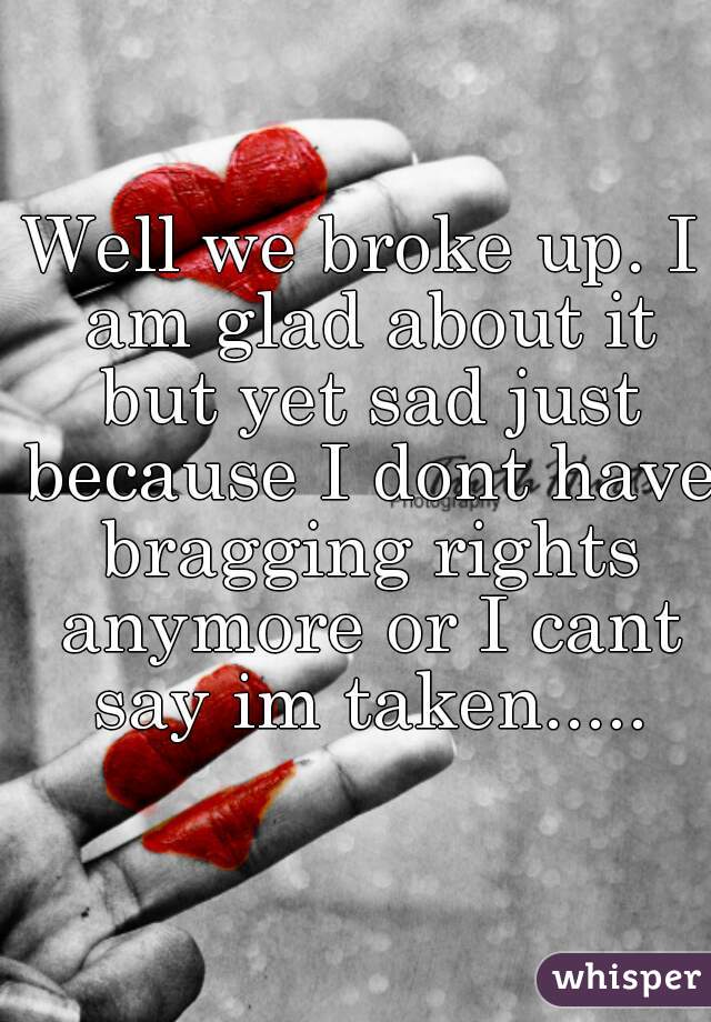 Well we broke up. I am glad about it but yet sad just because I dont have bragging rights anymore or I cant say im taken.....