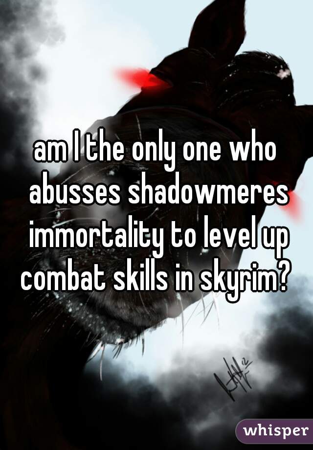 am I the only one who abusses shadowmeres immortality to level up combat skills in skyrim? 