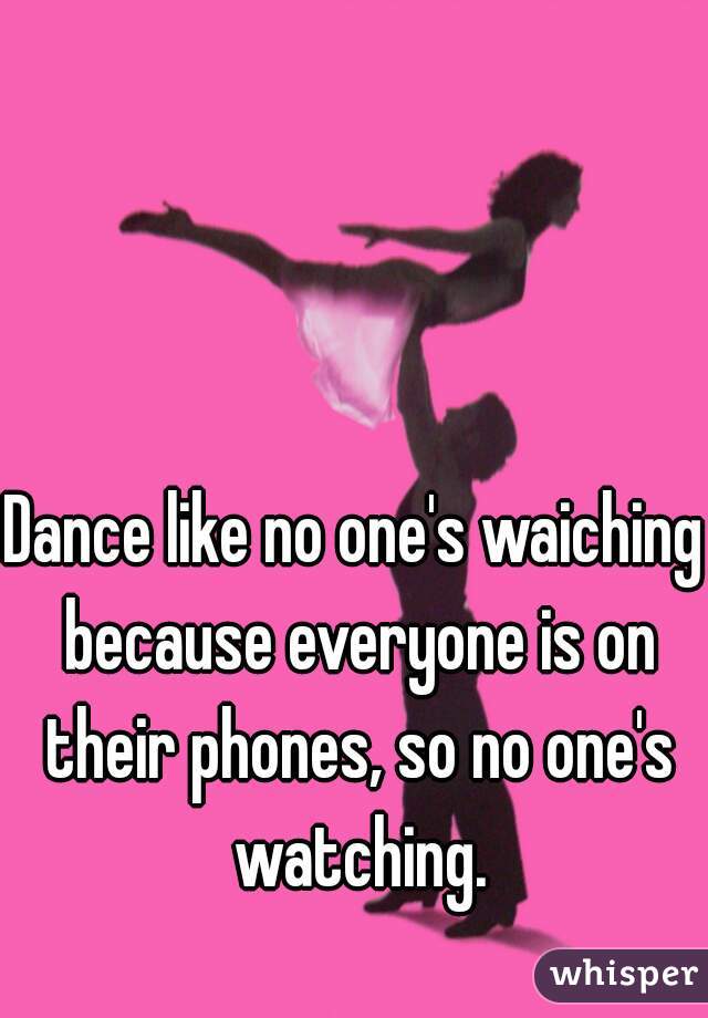Dance like no one's waiching because everyone is on their phones, so no one's watching.