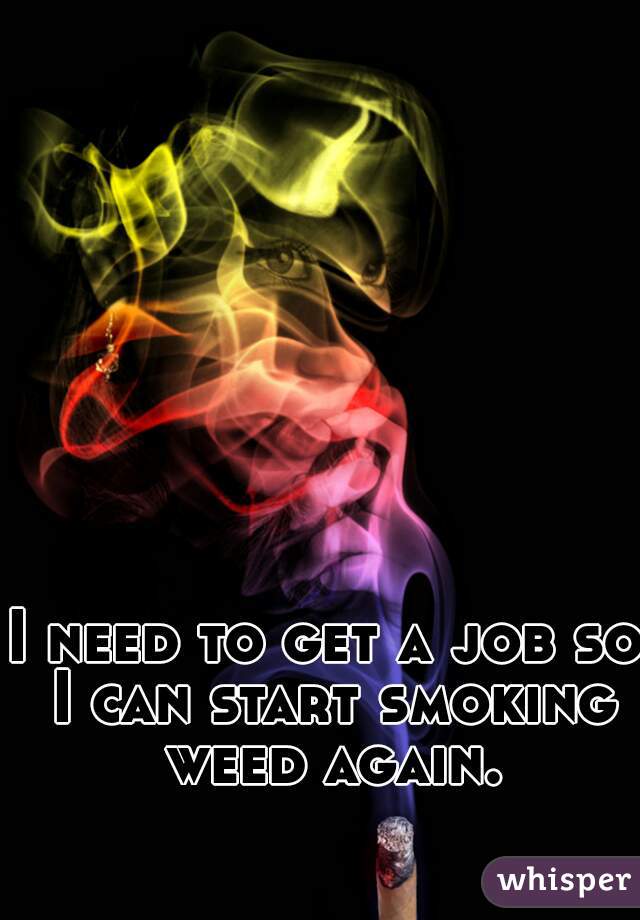 I need to get a job so I can start smoking weed again.