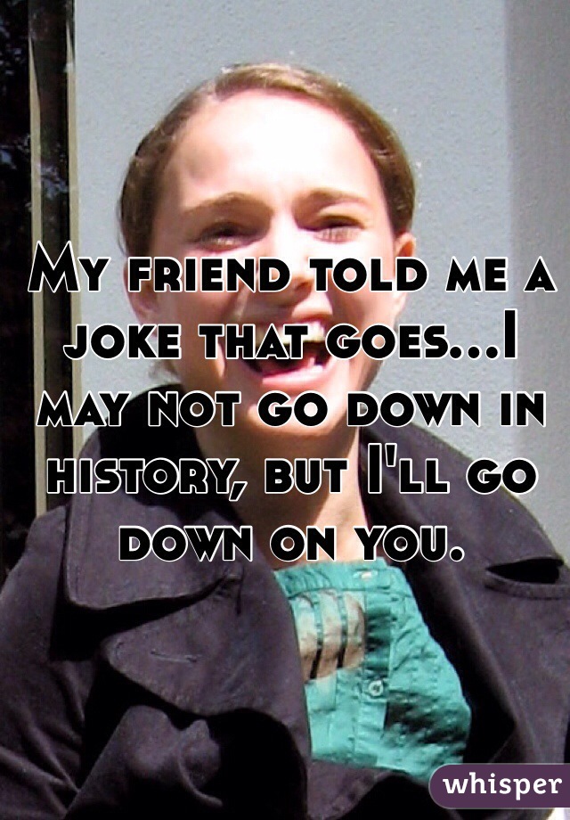 My friend told me a joke that goes...I may not go down in history, but I'll go down on you. 