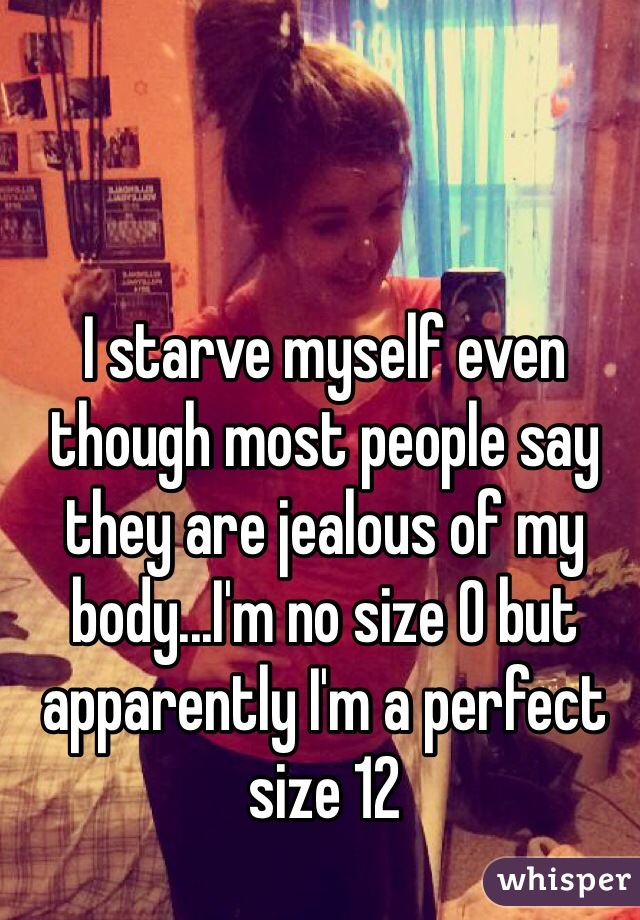 I starve myself even though most people say they are jealous of my body...I'm no size 0 but apparently I'm a perfect size 12