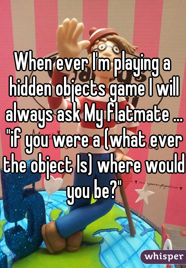When ever I'm playing a hidden objects game I will always ask My flatmate ... "if you were a (what ever the object Is) where would you be?"
