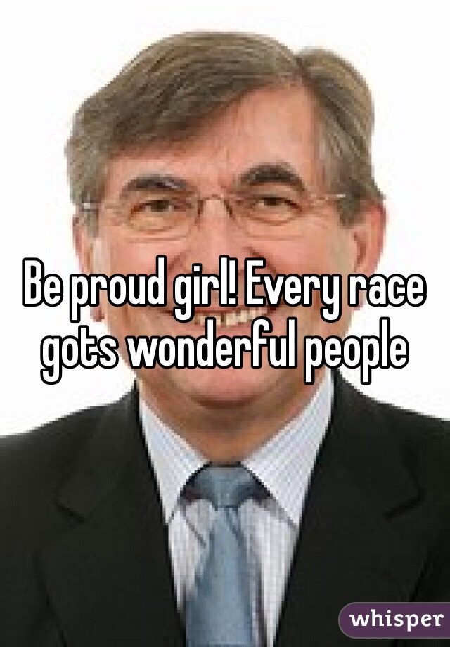 Be proud girl! Every race gots wonderful people 