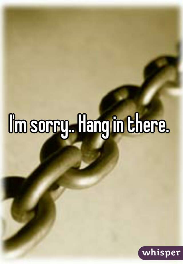 I'm sorry.. Hang in there. 