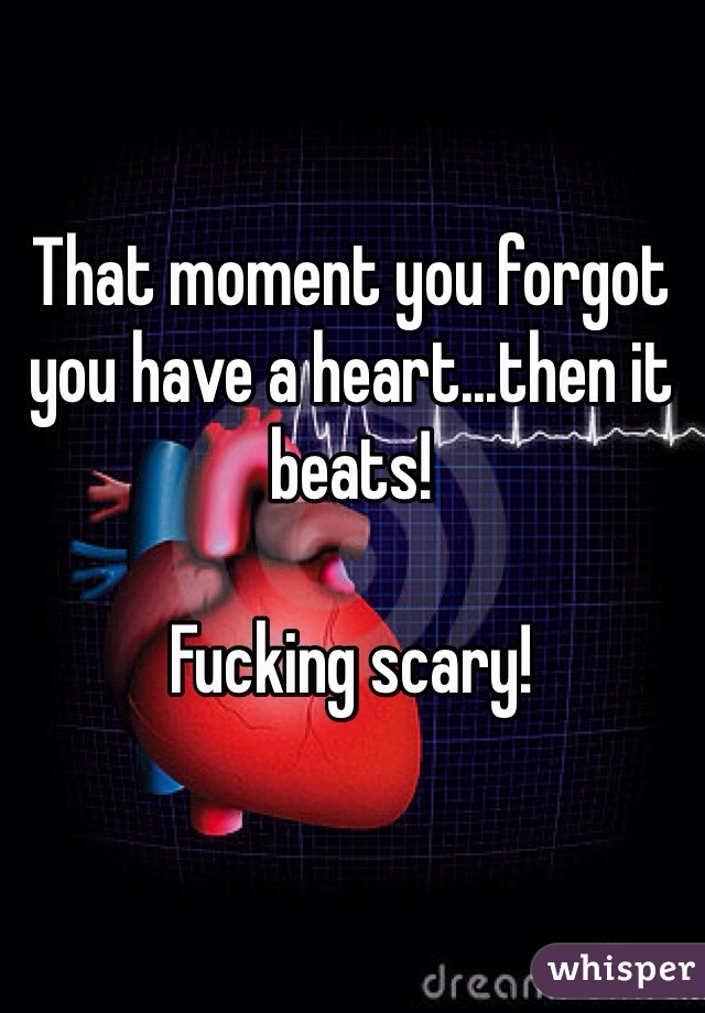 That moment you forgot you have a heart...then it beats! 

Fucking scary!