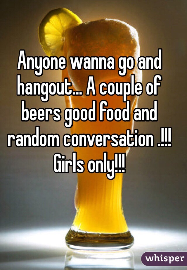 Anyone wanna go and hangout... A couple of beers good food and random conversation .!!! Girls only!!!
