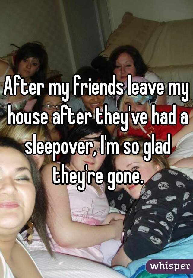 After my friends leave my house after they've had a sleepover, I'm so glad they're gone.