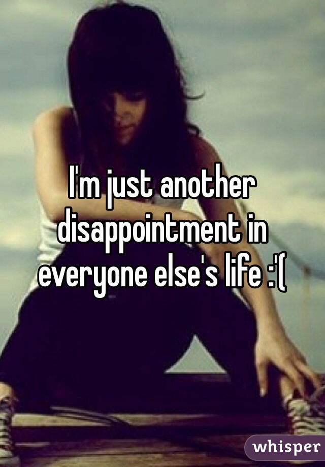 I'm just another disappointment in everyone else's life :'( 