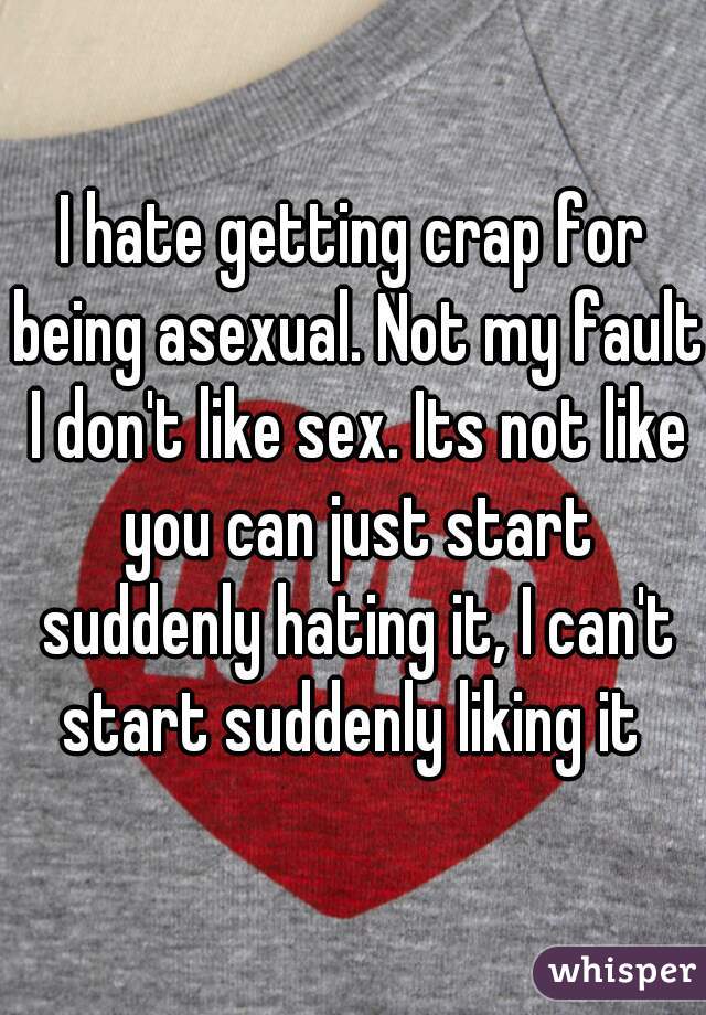 I hate getting crap for being asexual. Not my fault I don't like sex. Its not like you can just start suddenly hating it, I can't start suddenly liking it 
