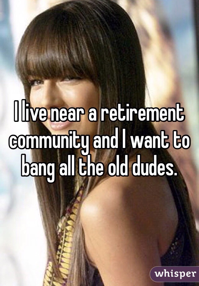 I live near a retirement community and I want to bang all the old dudes. 