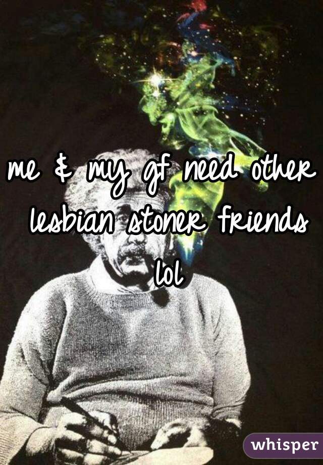 me & my gf need other lesbian stoner friends lol