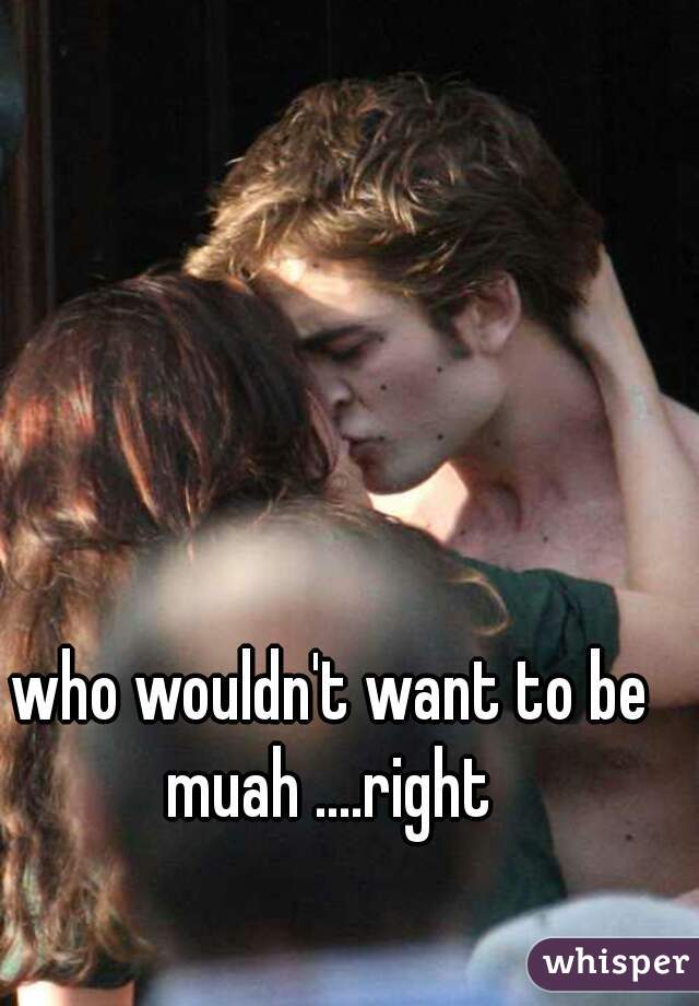 who wouldn't want to be muah ....right 