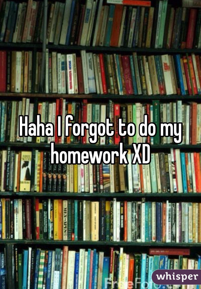 Haha I forgot to do my homework XD