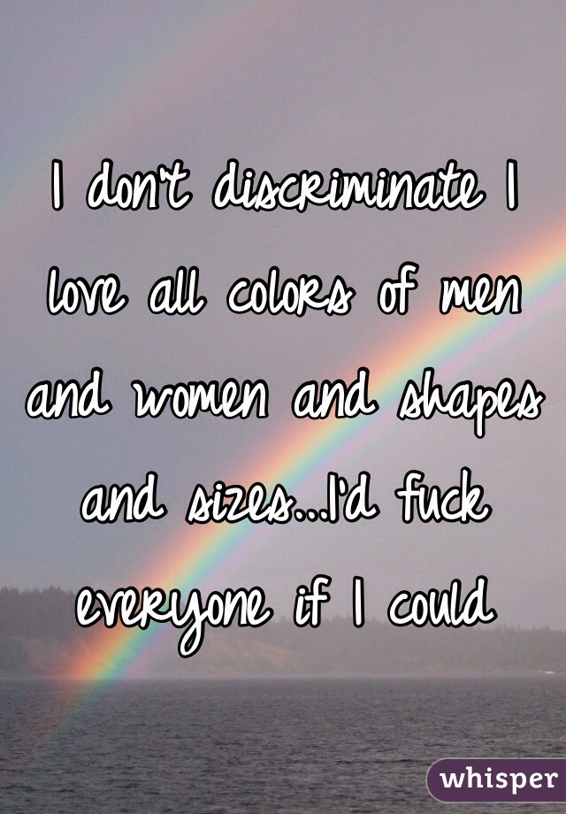 I don't discriminate I love all colors of men and women and shapes and sizes...I'd fuck everyone if I could 