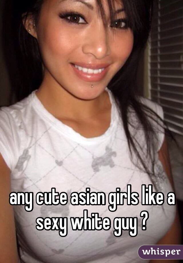 any cute asian girls like a sexy white guy ? 