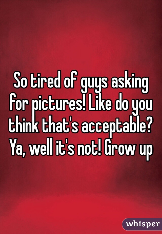 So tired of guys asking for pictures! Like do you think that's acceptable? Ya, well it's not! Grow up 