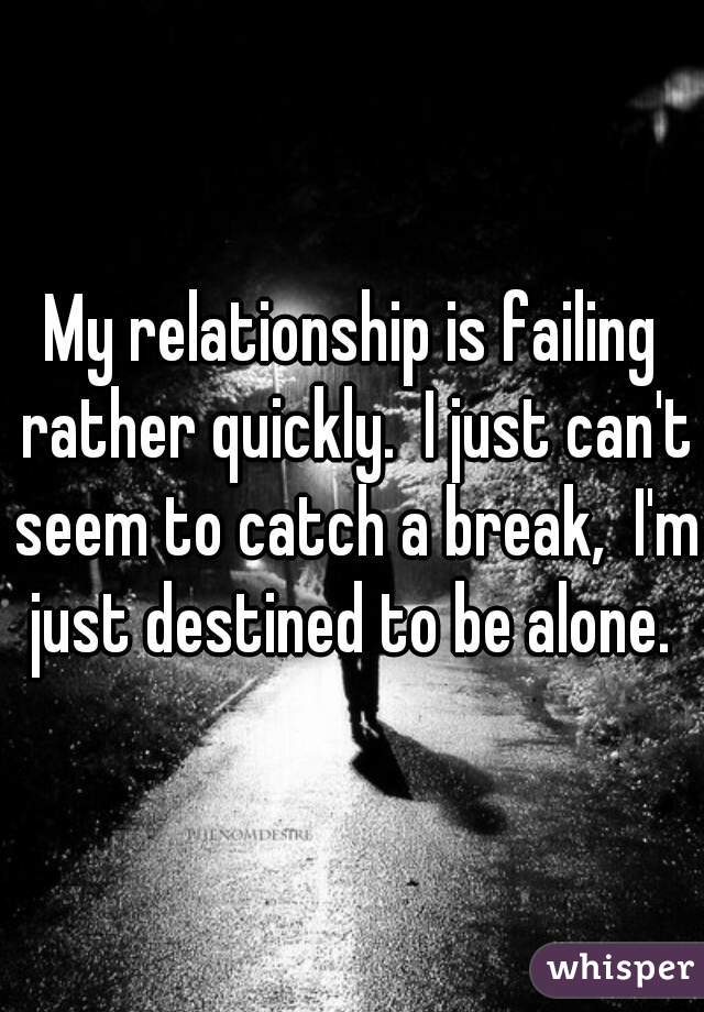 My relationship is failing rather quickly.  I just can't seem to catch a break,  I'm just destined to be alone. 