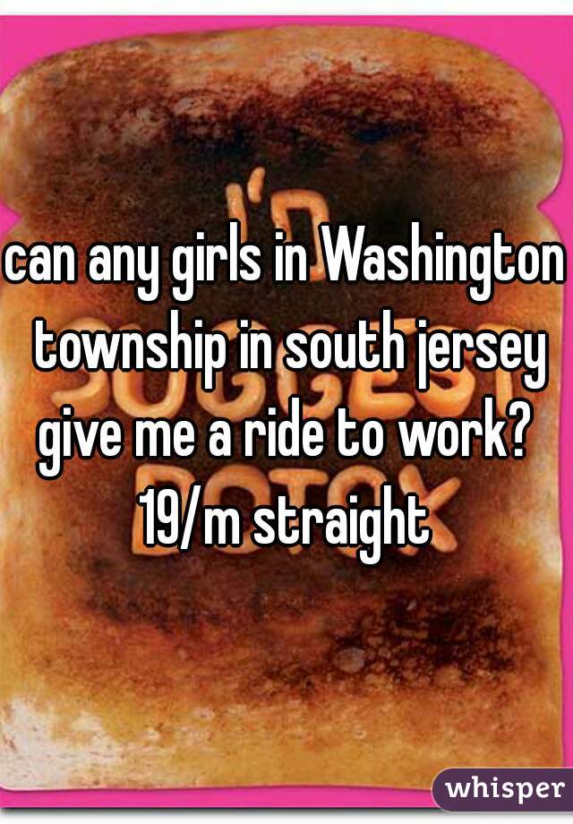 can any girls in Washington township in south jersey give me a ride to work? 
19/m straight