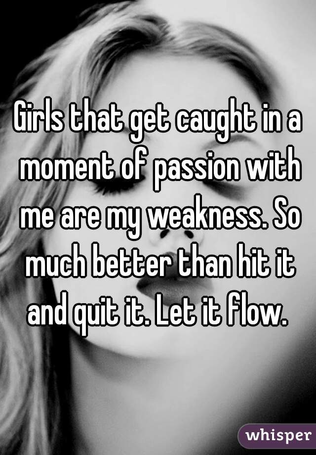 Girls that get caught in a moment of passion with me are my weakness. So much better than hit it and quit it. Let it flow. 