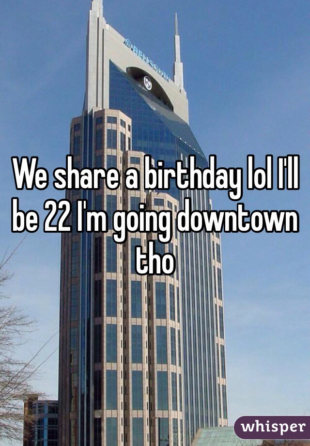 We share a birthday lol I'll be 22 I'm going downtown tho 