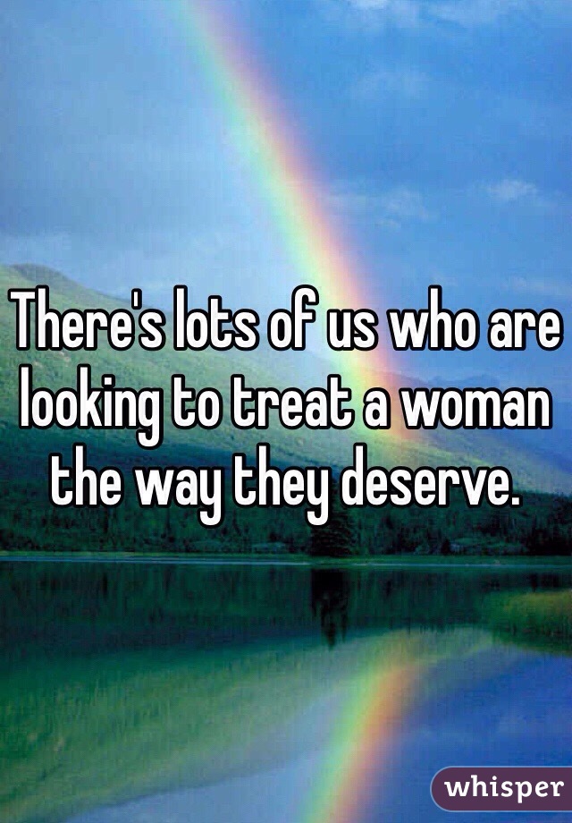 There's lots of us who are looking to treat a woman the way they deserve.