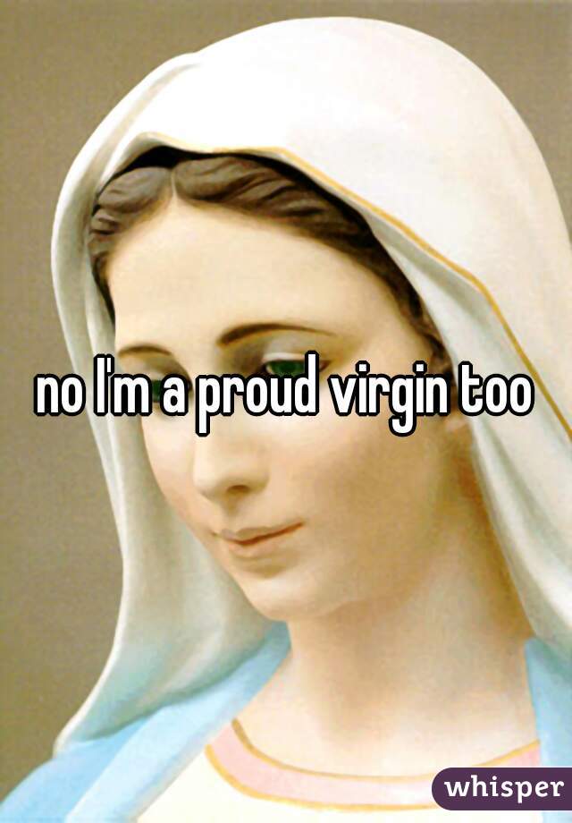 no I'm a proud virgin too