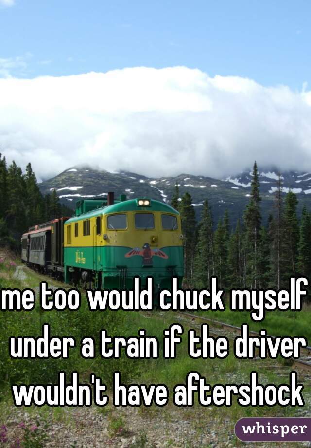 me too would chuck myself under a train if the driver wouldn't have aftershock